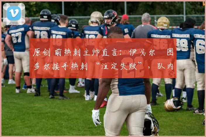 原创 前热刺主帅直言:伊戈尔・图多尔接手热刺 “注定失败”,队内氛围 “ toxic 至极”