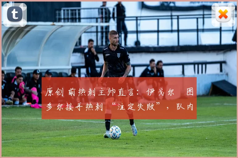 原创 前热刺主帅直言:伊戈尔・图多尔接手热刺 “注定失败”,队内氛围 “ toxic 至极”