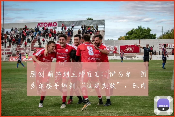 原创 前热刺主帅直言:伊戈尔・图多尔接手热刺 “注定失败”,队内氛围 “ toxic 至极”