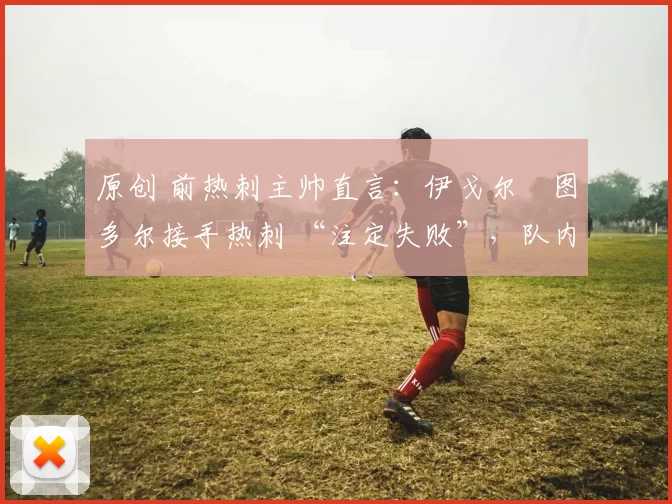 原创 前热刺主帅直言:伊戈尔・图多尔接手热刺 “注定失败”,队内氛围 “ toxic 至极”