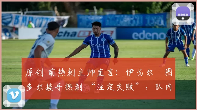 原创 前热刺主帅直言:伊戈尔・图多尔接手热刺 “注定失败”,队内氛围 “ toxic 至极”