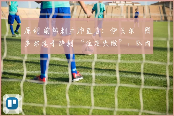 原创 前热刺主帅直言：伊戈尔・图多尔接手热刺 “注定失败”，队内氛围 “ toxic 至极”