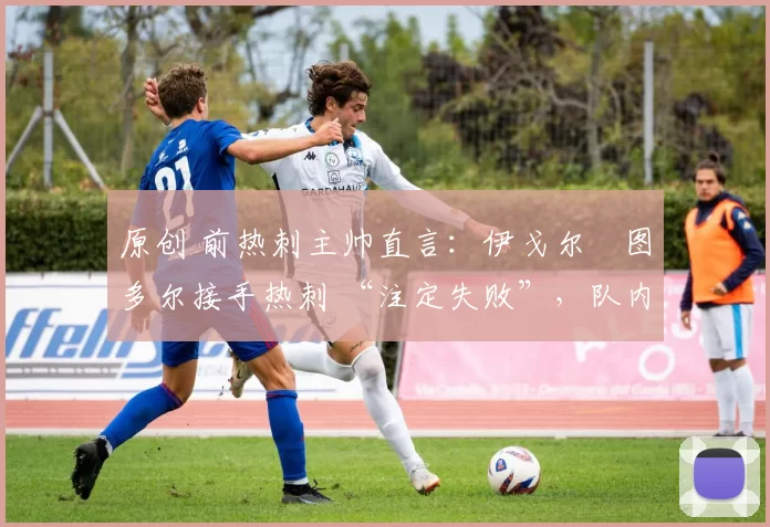 原创 前热刺主帅直言:伊戈尔・图多尔接手热刺 “注定失败”,队内氛围 “ toxic 至极”