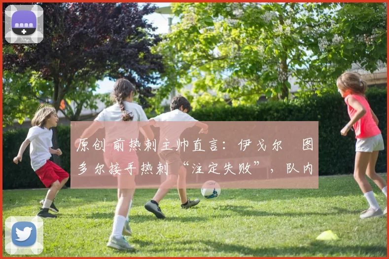 原创 前热刺主帅直言：伊戈尔・图多尔接手热刺 “注定失败”，队内氛围 “ toxic 至极”