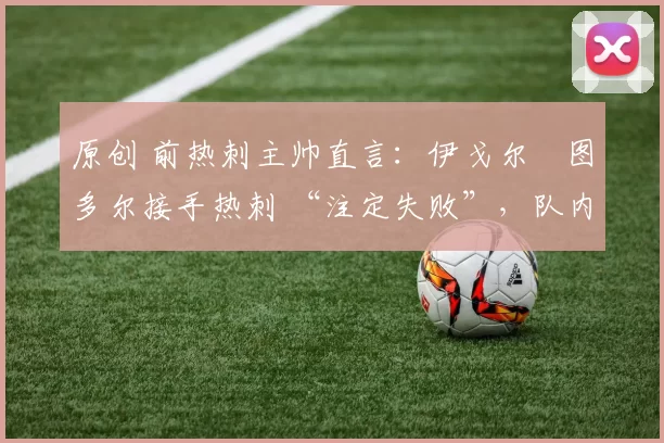 原创 前热刺主帅直言：伊戈尔・图多尔接手热刺 “注定失败”，队内氛围 “ toxic 至极”