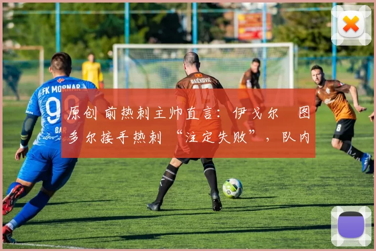 原创 前热刺主帅直言:伊戈尔・图多尔接手热刺 “注定失败”,队内氛围 “ toxic 至极”