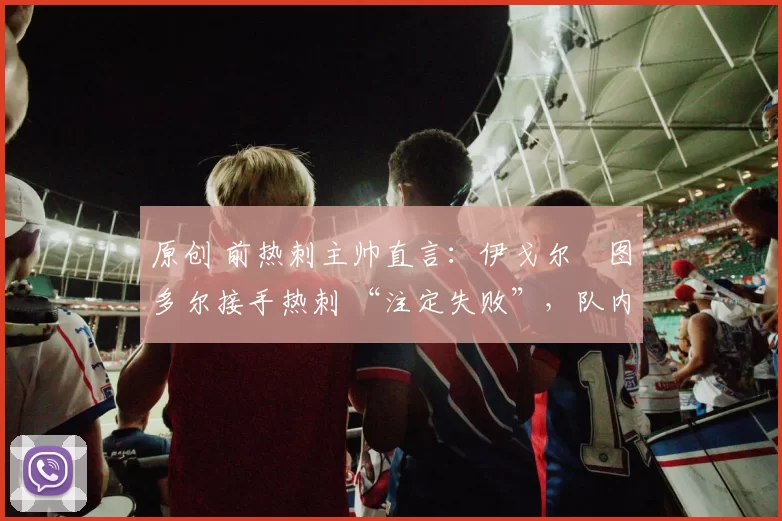 原创 前热刺主帅直言:伊戈尔・图多尔接手热刺 “注定失败”,队内氛围 “ toxic 至极”