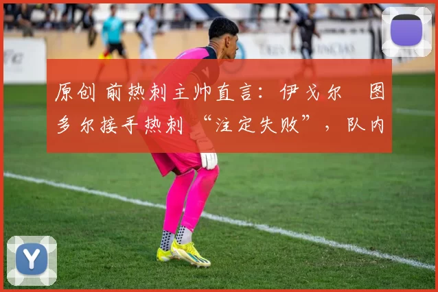 原创 前热刺主帅直言:伊戈尔・图多尔接手热刺 “注定失败”,队内氛围 “ toxic 至极”