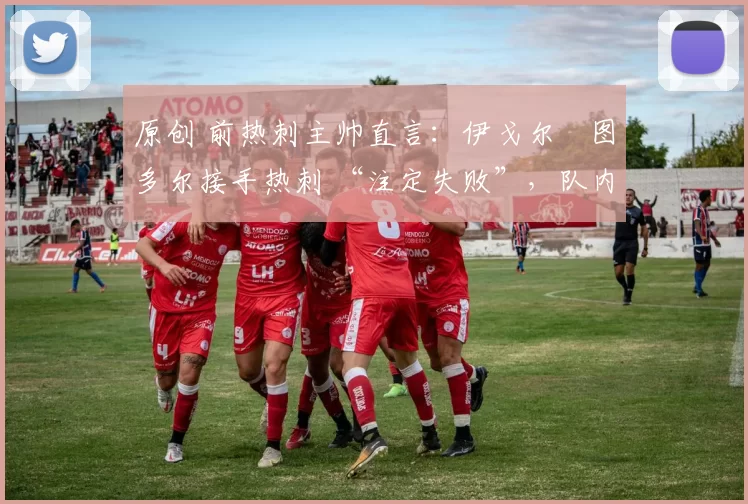 原创 前热刺主帅直言：伊戈尔・图多尔接手热刺 “注定失败”，队内氛围 “ toxic 至极”