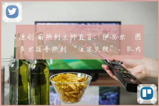 原创 前热刺主帅直言:伊戈尔・图多尔接手热刺 “注定失败”,队内氛围 “ toxic 至极”