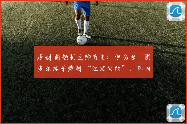 原创 前热刺主帅直言:伊戈尔・图多尔接手热刺 “注定失败”,队内氛围 “ toxic 至极”