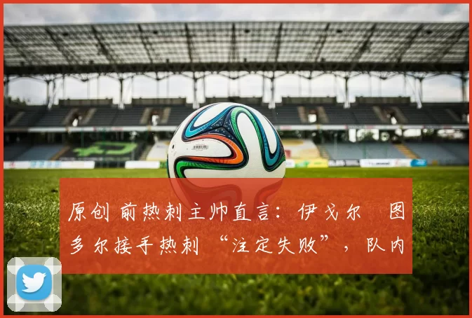 原创 前热刺主帅直言:伊戈尔・图多尔接手热刺 “注定失败”,队内氛围 “ toxic 至极”