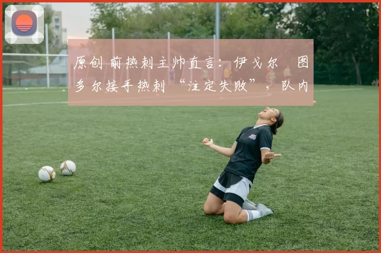 原创 前热刺主帅直言:伊戈尔・图多尔接手热刺 “注定失败”,队内氛围 “ toxic 至极”