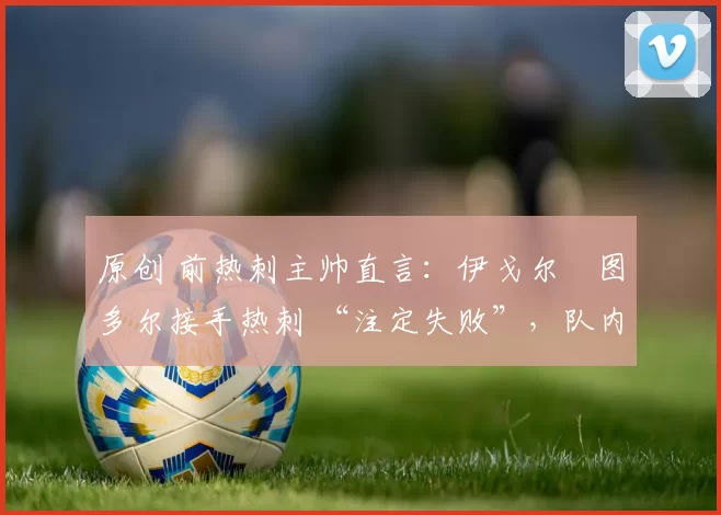 原创 前热刺主帅直言:伊戈尔・图多尔接手热刺 “注定失败”,队内氛围 “ toxic 至极”