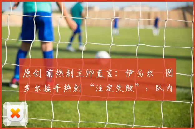 原创 前热刺主帅直言:伊戈尔・图多尔接手热刺 “注定失败”,队内氛围 “ toxic 至极”