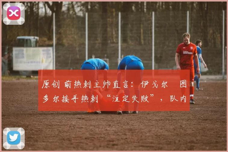 原创 前热刺主帅直言:伊戈尔・图多尔接手热刺 “注定失败”,队内氛围 “ toxic 至极”