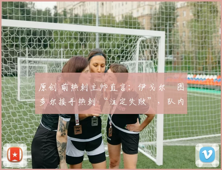 原创 前热刺主帅直言:伊戈尔・图多尔接手热刺 “注定失败”,队内氛围 “ toxic 至极”