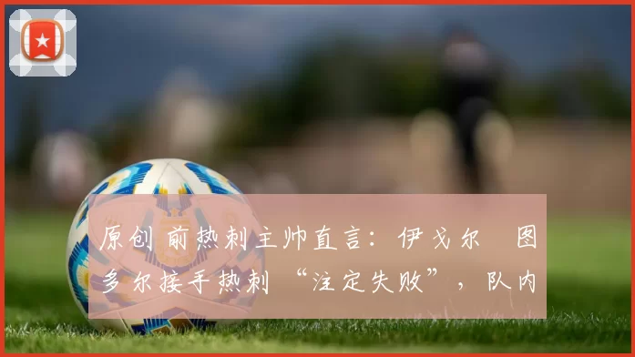 原创 前热刺主帅直言:伊戈尔・图多尔接手热刺 “注定失败”,队内氛围 “ toxic 至极”