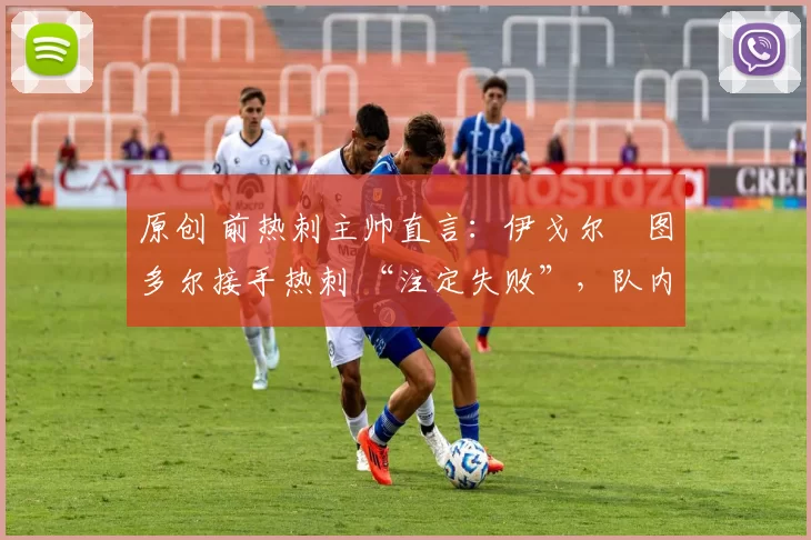 原创 前热刺主帅直言:伊戈尔・图多尔接手热刺 “注定失败”,队内氛围 “ toxic 至极”