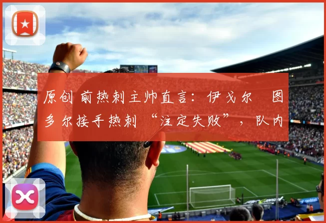 原创 前热刺主帅直言：伊戈尔・图多尔接手热刺 “注定失败”，队内氛围 “ toxic 至极”