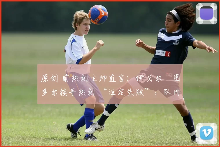原创 前热刺主帅直言:伊戈尔・图多尔接手热刺 “注定失败”,队内氛围 “ toxic 至极”