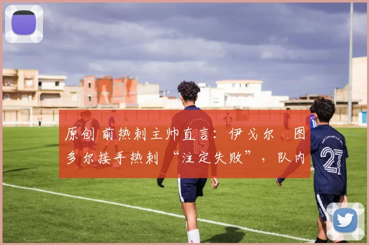 原创 前热刺主帅直言:伊戈尔・图多尔接手热刺 “注定失败”,队内氛围 “ toxic 至极”