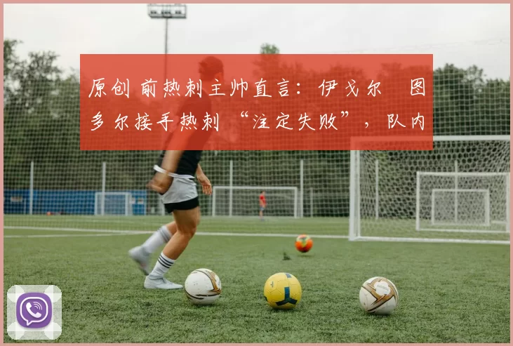 原创 前热刺主帅直言:伊戈尔・图多尔接手热刺 “注定失败”,队内氛围 “ toxic 至极”