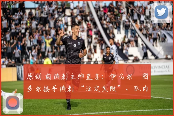 原创 前热刺主帅直言:伊戈尔・图多尔接手热刺 “注定失败”,队内氛围 “ toxic 至极”