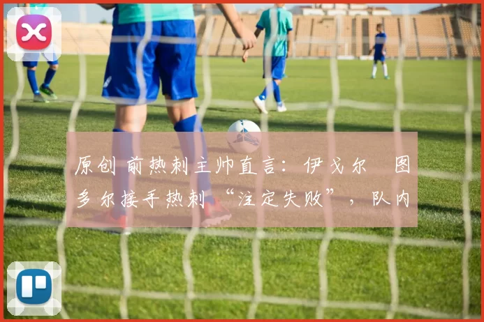 原创 前热刺主帅直言:伊戈尔・图多尔接手热刺 “注定失败”,队内氛围 “ toxic 至极”