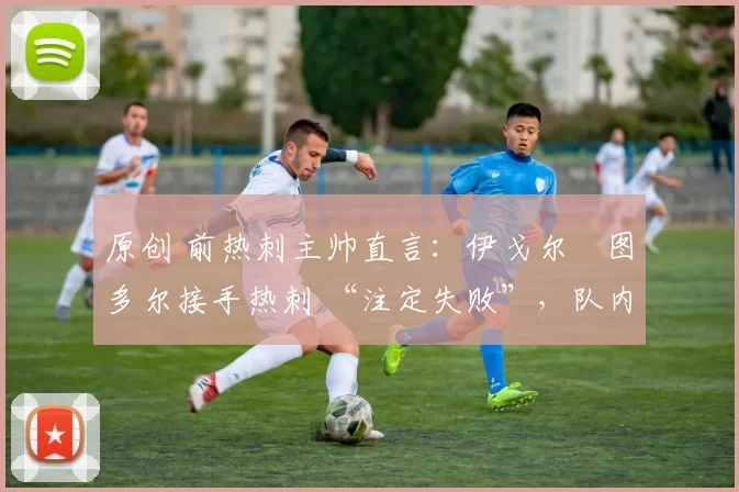 原创 前热刺主帅直言:伊戈尔・图多尔接手热刺 “注定失败”,队内氛围 “ toxic 至极”