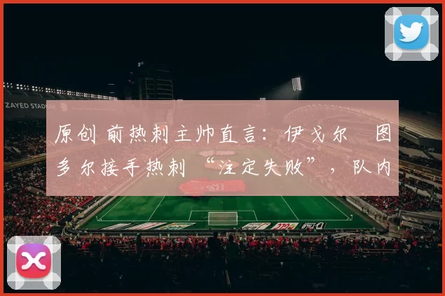 原创 前热刺主帅直言：伊戈尔・图多尔接手热刺 “注定失败”，队内氛围 “ toxic 至极”