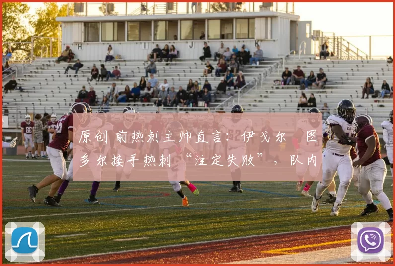 原创 前热刺主帅直言:伊戈尔・图多尔接手热刺 “注定失败”,队内氛围 “ toxic 至极”