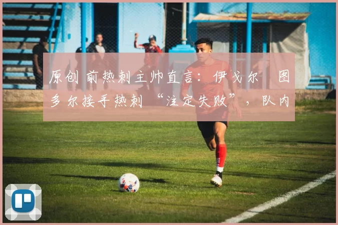 原创 前热刺主帅直言:伊戈尔・图多尔接手热刺 “注定失败”,队内氛围 “ toxic 至极”
