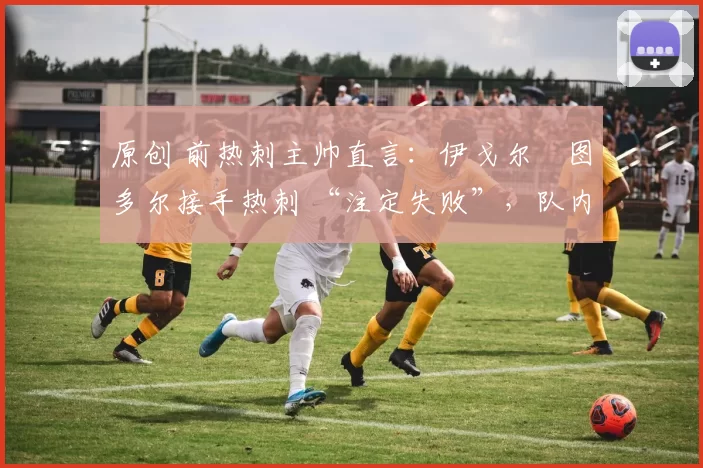 原创 前热刺主帅直言:伊戈尔・图多尔接手热刺 “注定失败”,队内氛围 “ toxic 至极”