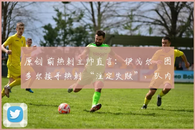 原创 前热刺主帅直言:伊戈尔・图多尔接手热刺 “注定失败”,队内氛围 “ toxic 至极”