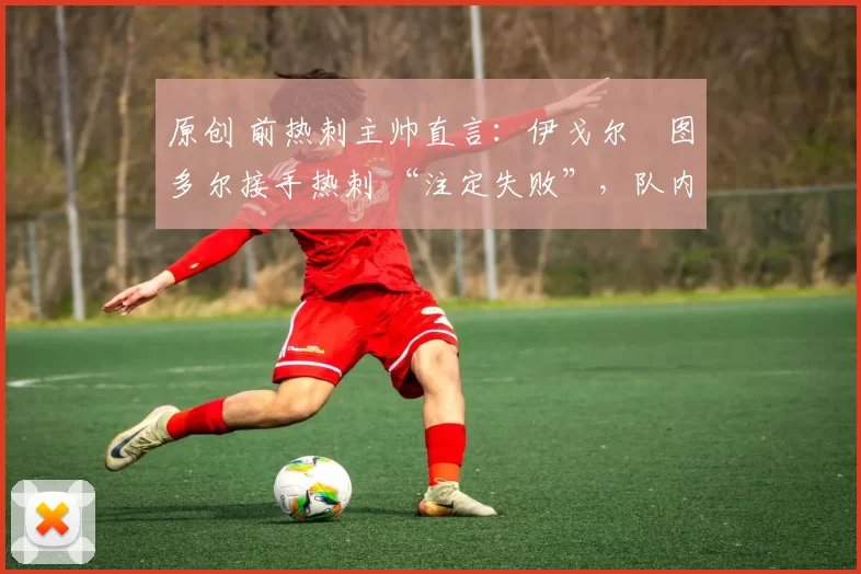 原创 前热刺主帅直言:伊戈尔・图多尔接手热刺 “注定失败”,队内氛围 “ toxic 至极”
