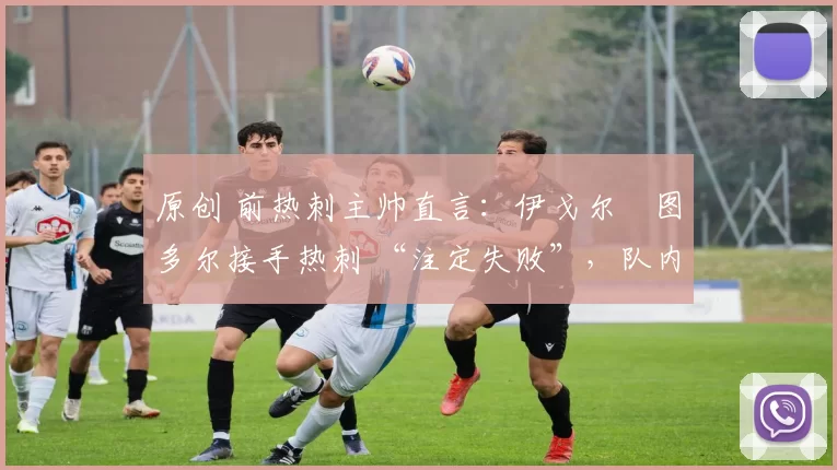 原创 前热刺主帅直言:伊戈尔・图多尔接手热刺 “注定失败”,队内氛围 “ toxic 至极”