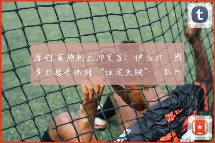 原创 前热刺主帅直言:伊戈尔・图多尔接手热刺 “注定失败”,队内氛围 “ toxic 至极”