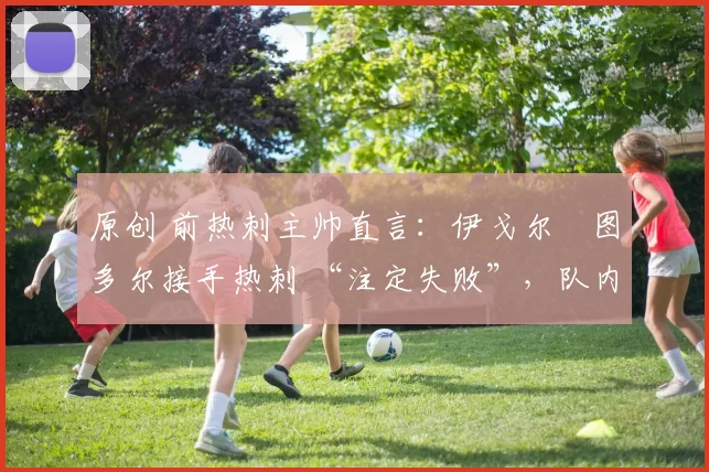 原创 前热刺主帅直言:伊戈尔・图多尔接手热刺 “注定失败”,队内氛围 “ toxic 至极”