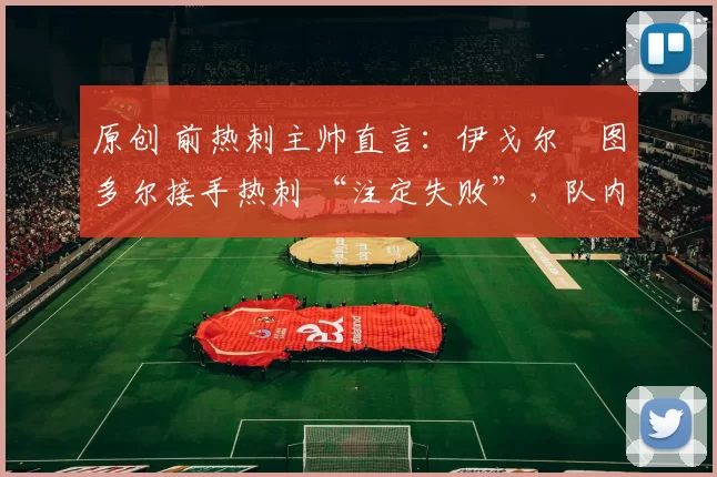 原创 前热刺主帅直言:伊戈尔・图多尔接手热刺 “注定失败”,队内氛围 “ toxic 至极”