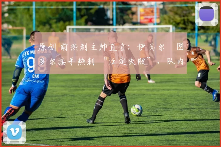 原创 前热刺主帅直言:伊戈尔・图多尔接手热刺 “注定失败”,队内氛围 “ toxic 至极”