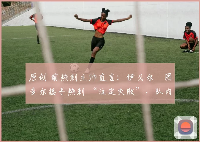 原创 前热刺主帅直言:伊戈尔・图多尔接手热刺 “注定失败”,队内氛围 “ toxic 至极”