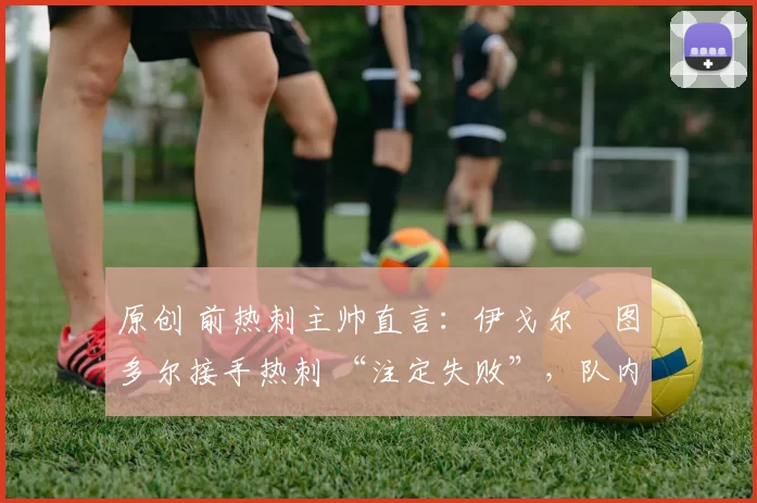 原创 前热刺主帅直言:伊戈尔・图多尔接手热刺 “注定失败”,队内氛围 “ toxic 至极”