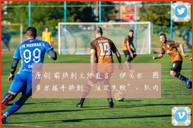 原创 前热刺主帅直言:伊戈尔・图多尔接手热刺 “注定失败”,队内氛围 “ toxic 至极”