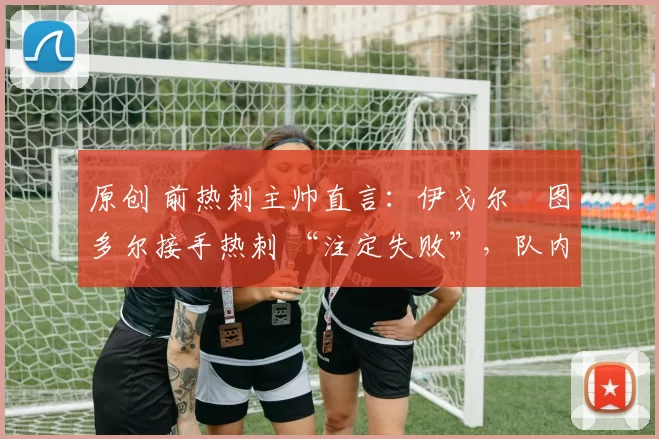 原创 前热刺主帅直言：伊戈尔・图多尔接手热刺 “注定失败”，队内氛围 “ toxic 至极”