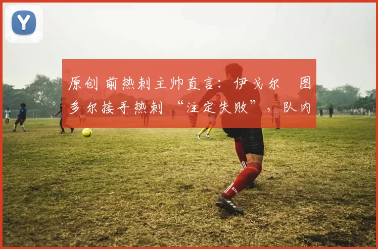 原创 前热刺主帅直言:伊戈尔・图多尔接手热刺 “注定失败”,队内氛围 “ toxic 至极”