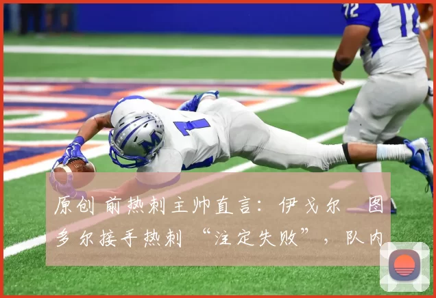 原创 前热刺主帅直言:伊戈尔・图多尔接手热刺 “注定失败”,队内氛围 “ toxic 至极”