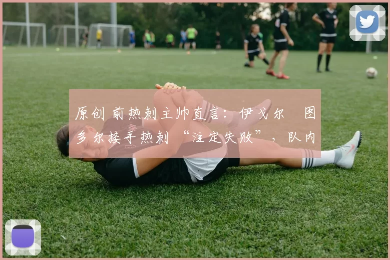 原创 前热刺主帅直言:伊戈尔・图多尔接手热刺 “注定失败”,队内氛围 “ toxic 至极”