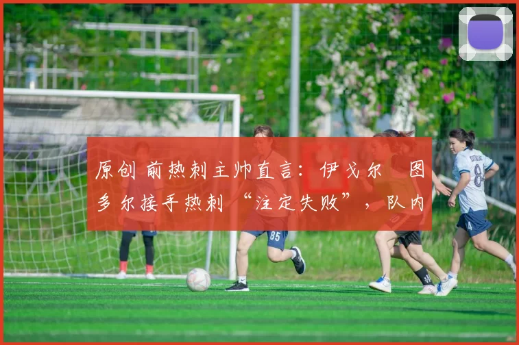 原创 前热刺主帅直言:伊戈尔・图多尔接手热刺 “注定失败”,队内氛围 “ toxic 至极”