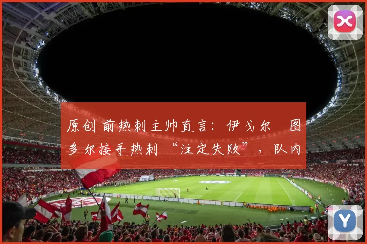 原创 前热刺主帅直言:伊戈尔・图多尔接手热刺 “注定失败”,队内氛围 “ toxic 至极”